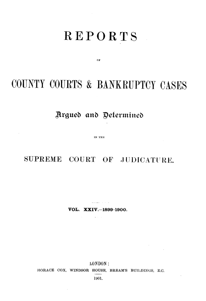 handle is hein.engrep/rptccca0024 and id is 1 raw text is: REPORT
OF

COUNTY COURTS
JJrgueb

& BANKRUPTCY CASES
aIn Petermieb
IN THE

~SUPREME

COURT

OF JUDICATURE.

VOL. XXIV.-1899-1900.
LONDON:
HORACE COX, WINDSOR HOUSE, BREAM'S BUILDINGS, E.C.
1901.

S


