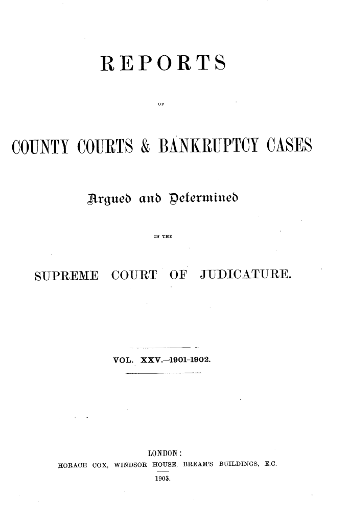 handle is hein.engrep/rptccca0025 and id is 1 raw text is: REPORTS
OF

COUNTY COURTS
Argueb

&

BANKRUPTCY CASES

aub petermindb
IN THE

SUPREME

COURT

OF JUDICATURE.

VOL. XXV.-1901-1902.
LONDON:
HORACE COX, WINDSOR HOUSE, BREAM'S BUILDINGS, E.C.
1903.


