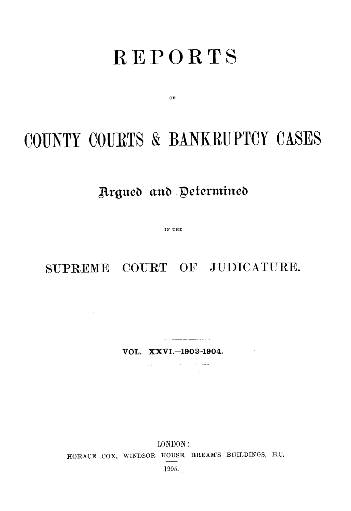 handle is hein.engrep/rptccca0026 and id is 1 raw text is: REPORTS
OF
COUNTY COURTS & BANKRUPTCY CASES

Argueb aub 'petcrmineb
IN THE .

SUPREME

COURT OF

JUDICATURE.

VOL. XXVI.-1903-1904.
LONDON:
HORACE COX, WINDSOR HOUSE, BREAM'S BUILDINGS, E (,
1905.


