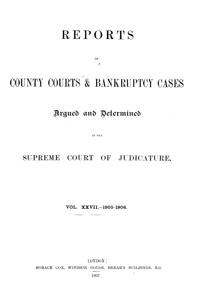 handle is hein.engrep/rptccca0027 and id is 1 raw text is: REPORTS
OF

COUNTY COURTS

&

BANKRUPTCY CASES

.rgiub antb  Deternmineb
IN 'PE

SUPREME

COURT

OF JUDICATURE.

VOL. XXVII.-1905-1906.
ONODON :
HORACE CUX, WINDSOR IHOUSE, BREAM'S BUILDINGS, E.L.
1907.


