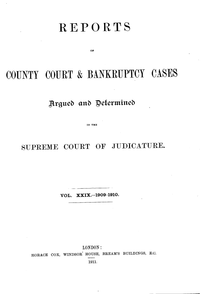 handle is hein.engrep/rptccca0029 and id is 1 raw text is: REPORTS
OF

COUNTY COURT

&

BANKRUPTCY CASES

,Rxgueb aub petecrmiucb
IN TE

SUJPREME

COURT

OF JUDICATURE.

VOL. XXIX.-1909-1910.
LONDON:
HORACE COX, WINDSOR HOUSE, BREAM'S BUILDINGS, E.C.
1911.


