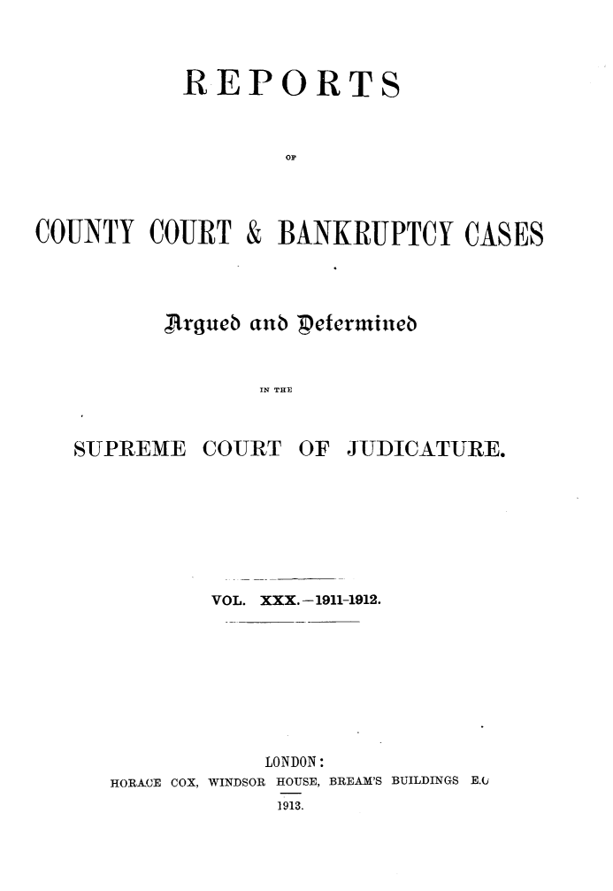 handle is hein.engrep/rptccca0030 and id is 1 raw text is: REPORTS
op

COUNTY COURT

&

BANKRUPTCY CASES

Jirgueb aub Peerudueb
IN THE

SUPREME

COURT

OF JUDICATURE.

VOL. XXX. -1911-1912.
LONDON:
HORACE COX, WINDSOR HOUSE, BREAM'S BUILDINGS E.k
1913.


