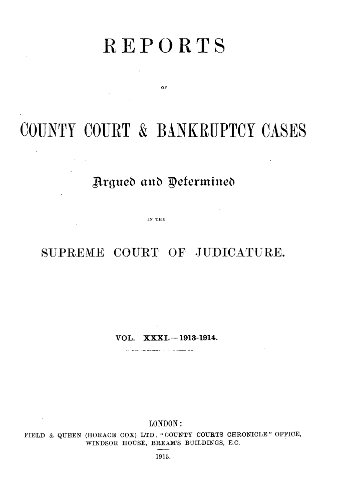 handle is hein.engrep/rptccca0031 and id is 1 raw text is: REPORTS
OF

COUNTY COURT

&

BANKRUPTCY CASES

A~rgueb antb 'petemilneb
IN THE

SUPREME

COURT

OF JUDICATU RE.

VOL. XXXI. - 1913-1914.
LONDON:
FIELD & QUEEN (HORACE COX) LTD, COUNTY COURTS CHRONICLE OFFICE,
WINDSOR HOUSE, BREAM'S BUILDINGS, EC.
1915.



