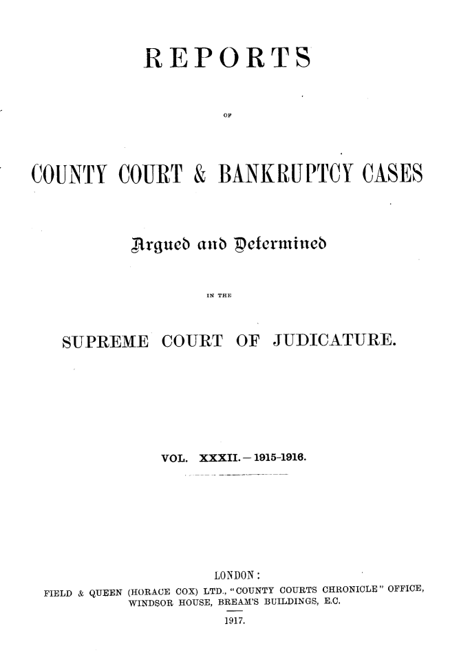 handle is hein.engrep/rptccca0032 and id is 1 raw text is: REPORTS
OFF

COUNTY COURT

&

BANKRUPTCY CASES

,ftrguct aub Petermiueb
IN THE

SUPREME

COURT

OF JUDICATURE.

VOL. XXXII.- 1915-1916.
LONDON:
FIELD & QUEEN (HORACE COX) LTD., COUNTY COURTS CHRONICLE OFFICE,
WINDSOR HOUSE, BREAM'S BUILDINGS, E.C.
1917.


