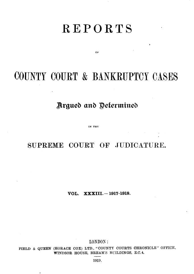 handle is hein.engrep/rptccca0033 and id is 1 raw text is: REPORTS
OF

COUNTY COURT

&

BANKRUPTCY CASES

,.rgueb aub petermineb
IN THE
SUPREME COURT OF JUDICATURE.

VOL. XXXIII. -1917-1918.
LONDON:
FIELD & QUEEN (HORACE COX) LTD., COUNTY COURTS CHRONICLE OFFICE,
WINDSOR HOUSE, BREAM'S BUILDINGS, E.C.4.
1919.


