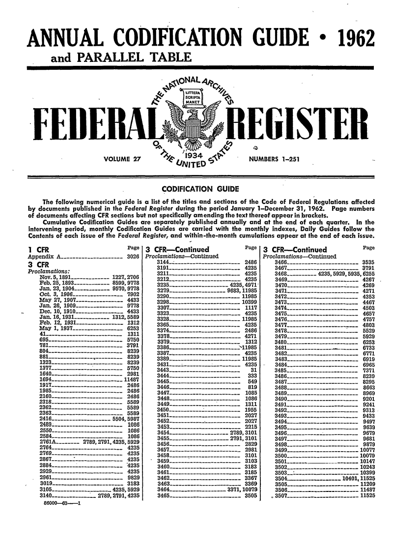 handle is hein.fedreg/asa27 and id is 1 raw text is: ANNUAL CODIFICATION GUIDE       1962
and PARALLEL TABLE

EIISTEB
NUMBERS 1-251

CODIFICATION GUIDE
The following numerical guide is a list of the titles and sections of the Code of Federal Regulations affected
by documents published in the Federal Register during the period January 1-December 31, 1962. Page numbers
of documents affecting CFR sections but not specifically amending the text thereof appear in brackets.
Cumulative Codification Guides are separately published annually and at the end of each quarter. In the
intervening period, monthly Codification Guides are carried with the monthly indexes, Daily Guides follow the
Contents of each issue of the Federal Register, and within-the-month cumulations appear at the end of each issue.

1 CFR                            Page
Appendix A -------------------3026
3 CFR
ProcZamations:
Nov. 5, 1891 ------------1227,2706
Feb. 25,1893 ----------- 8599,9778
Jan. 23, 1904 ----------- 9570,9778
Oct. 3, 1906 ---------------- 7902
May 27, 1907 --------------4433
Jan. 26, 1909 --------------- 9778
Dec. 10, 1910 ----- ..----- 4433
Jan. 16, 1931 -----------1312,5589
Feb. 12, 1931 ---------------1312
May 1, 1937 ---------------6253
41 -----------------------1311
695 ----------------------   5750
781 ----------------------- 3791
804 --------  --------------- 8239
881   --------------------- 8239
1323 ---------------------   8239
1377 ------  --------------5750
1640 --------- ----------- _ 2981
1694 ---------------------- 11487
1917 ---------------------   2486
1985---------------------    2486
2160---------------------    2486
2318---------------------    5589
2362 ---------------------- 5589
2363 ---------------------   5589
2416 -----------------5504,5987
2489 ---------------------- 1086
2550 ---------------------   1086
2584 ---------------------   1086
2761A ..------- 2789,2791,4235,5929
2764 ---------------------   4235
2769 ---------------------   4235
2867 ---------------------   4235
2884 ---------------------    235
2929 ----------    ----      4235
2961 ---------------------   9829
3019 -----------.--------- 3183
3105 -----------------4 _ _235, 5929
3140 ----------- 2789,2791,4235
86000--63----1

3  CFR-Continued                   Page
Proclamations-Continued
3144 ---------------------2486
3191 ---------------------     4235
3211 ---------------------     4235
3212--------------------       4235
3235 ------------------- 4235,4971,
3279 ------------------ 9683,11985
3290 ---------------------11985
3298 ---------------------10399
3307 ---------------------1117
3323-- ------------------4235
3328 -------------11985
3365 ....-------------------- 4235
3374- --------------------- 2486
3378_-                         4271
3379 --------------------- 1312
3386 -------------------->11985
3387 --------------------      4235
3389 -------------11985
3431_   -------------------4235
3443 ---------------31
3444-   -  -333
3445 ----------------------     549
3446 ---------------------- 819
3447 -------------             1085
3448-------------------...     1086
3449  --------------------- 1311
3450------------ ----------1955
3451 ---------------------- 2027
3452  --------------------- 2027
3453 ---------------------     2215
3454 ------------------- 2789,3101
3455-----------------     2791,3101
3456 ---------------------     2829
3457 ---------------------     2981
3458 ---------------------     3101
3459 ---------------------     3103
3460 ---------------------     3183
3461 ---------------------     3185
3462 ---------------------     3367
3463 ---------------------     3369
3464 ------------------ 3371,10079
3465 ------------------..3505

3 CFR-Continued                  Page
Proclamations-Continued
3466 ---------------------   3535
3467--------------------     3791
3468 --------- 4235,5929,5935,6255
3469 ---------------------- 4267
3470 ---------------------   4269
3471 --------------------    4271
3472 ---------------------   4353
3473 ---------------------   4467
3474 ----------------------4503
3475 ---------------------   4657
3476 --------------------    4757
3477 -------------------      4803
3478 ---------------------   5529
3479 ---------------------   5929
3480 ----------------------6253
3481 ---------------------6733
3482 ----------------------6771
3483 ---------------------- 6919
3484 ---------------------- 6965
3485 ----------------------   7371
3486 ----------------------8239
3487 ---------------------   8295
3488 ---------------------   8663
3489 ---------------------- 8969
3490 ---------------------   9201
3491 ---------------------- 9241
3492 -------------------     9313
3493 ---------------------    9433
3494----------------------    9497
3495 ----------------------9639
3496 ----------------------9679
3497 ---------------------- 9681
3498 ----------------------9879
3499 ---------------------- 10077
3500 ---------------------   10079
3501 ---------  -----------10147
3502 ---------------------10243
3503                         10399
3504    ..... .........-10401,11525
3505_        -    ----------11209
3506 -----------   ---       11487
3507 ---------------------   11525

F


