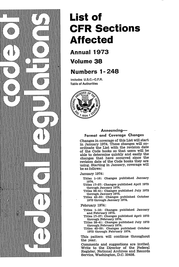 handle is hein.fedreg/asa38 and id is 1 raw text is: List of
CFR Sections
Affected
Annual 1973
Volume 38
Numbers 1- 248
Includes U.S.C.-C.F.R.
Table of Authorities
~ES op,
* 1934 *
Announcing-
Format and Coverage Changes
Changes in coverage of this List will start
in January 1974. These changes will co-
ordinate the List with the revision date
of the Code books so that users will be
able to determine quickly and easily the
changes that have occurred since the
revision date of the Code books they are
using. Starting in January, coverage will
be as follows:
January 1974:
Titles 1-16: Changes published January
1974.
Titles 17-27: Changes published April 1973
through January 1974.
Titles 28-41: Changes published July 1973
through January 1974.
Titles 42-50: Changes published October
1973 through January 1974.
February 1974:
Titles 1-16: Changes published January
and February 1974.
Titles 17-27: Changes published April 1973
through February 1974.
Titles 28-41: Changes published July 1973
through February 1974.
Titles 42-50: Changes published October
1973 through February 1974.
This pattern will continue throughout
the year.
Comments and suggestions are invited.
Write to the Director of the Federal
Register, National Archives and Records
Service, Washington, D.C. 20408.


