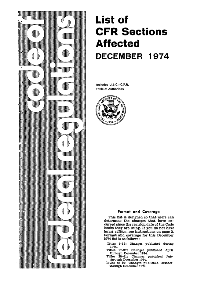 handle is hein.fedreg/asa39 and id is 1 raw text is: List of
CFR Sections
Affected
DECEMBER 1974
includes U.S.C.-C.F.R.
Table of Authorities

Format and Coverage
This list is designed so that users can
determine the changes that have oc-
curred since the revision date of the Code
books they are using. If you do not have
lztest editon, see instructions on page 2.
Format and coverage for this December
1974 list Is as follows:
Titles 1-16: Changes published during
1974.
Titles 17-27: Changes published April
through December 1974.
Tiltles 28-41: Changes pubUlocd   July
through December 1974.
Tltle3 42-40: Changes published Octobor
through December 1974.


