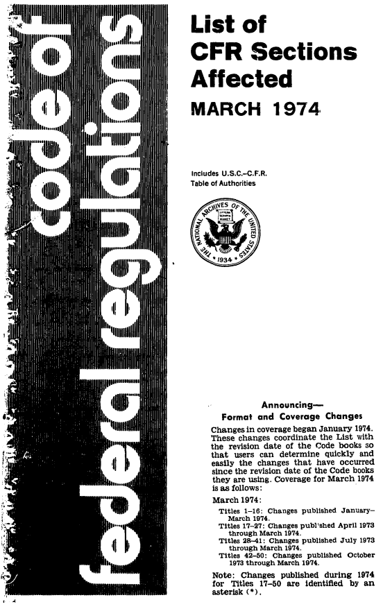 handle is hein.fedreg/asa3901 and id is 1 raw text is: 

List of


CFR Sections


Affected


MARCH 1974,





Includes U.S.C.-C.F.R.
Table of Authorities







      1934 *














               Announcing-
       Format and  Coverage  Changes
    Changes in coverage began January 1974.
    These changes coordinate the List with
    the revision date of the Code books so
    that users can determine quickly and
    easily the changes that have occurred
    since the revision date of the Code books
    they are using. Coverage for March 1974
    is as follows:
    March  1974:
      Titles 1-16: Changes published January-
        March 1974.
      Titles 17-27: Changes publ'shed April 1973
        through March 1974.
      Titles 28-41: Changes published July 1973
        through March 1974.
      Titles 42-50: Changes published October
        1973 through March 1974.
     Note: Changes published during 1974
     for Titles 17-50 are identified by an
     asterisk (*).


I



