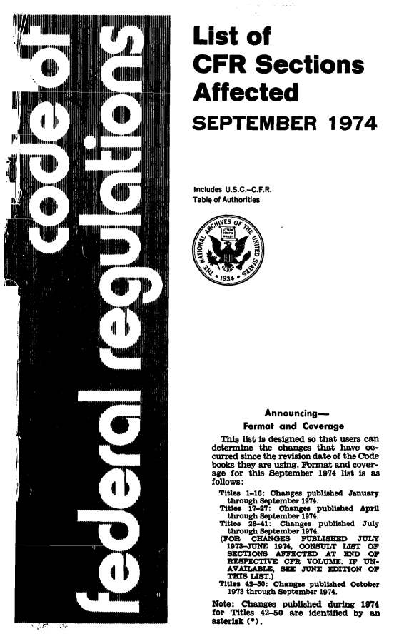 handle is hein.fedreg/asa3903 and id is 1 raw text is: 



List of


CFR Sections


Affected


SEPTEMBER 1974






Includes U.S.C.-C.F.R.
Tabig of Authorities

     4ES op~





     1934 *














               Announcing-
          Format  and Coverage
      This list Ia designed so that users can
    determine the changes that have co-
    curred since the revision date of the Code
    books they are using. Format and cover-
    age for this September 1974 list is as
    follows:
    Titles 1-16: Changes published January
       through September 1974.
       Titles 17-27: Changes published April
       through September 1974.
     Titles 28-41: Changes published July
       through September 1974.
       (FOR CHANGES   PUBLISED   JULY
       1973-JUNE 1974, OONSULT LIST OF
       SECTIONS  APPECTED  AT  END  OF
       RESPECTIVE  CPR VOLUME.  IF UN-
       AVAILABLE, SEE JUNE EDITION  OF
       THIS LIST.)
     Titles 42-80: Changes published October
       1978 through September 1974.
    Note: Changes published during 1974
    for Titles 42-50 are identified by an
    asterlak (0).


