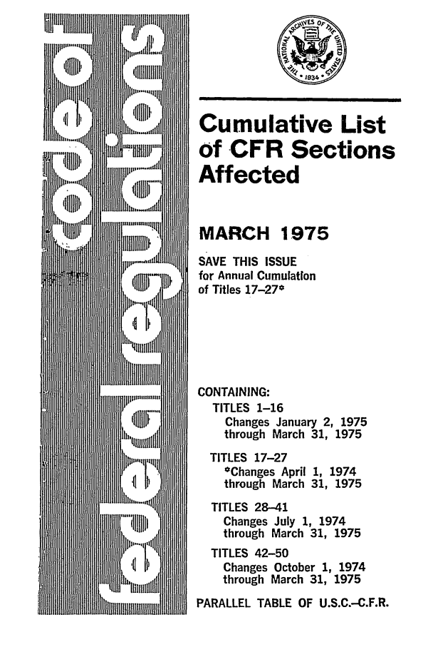 handle is hein.fedreg/asa4003 and id is 1 raw text is: Cumulative List
of CFR Sections
Affected
MARCH 1975
SAVE THIS ISSUE
for Annual Cumulation
of Titles 17-27*
CONTAINING:
TITLES 1-16
Changes January 2, 1975
through March 31, 1975
TITLES 17-27
*Changes April 1, 1974
through March 31, 1975
TITLES 28-41
Changes July 1, 1974
through March 31, 1975
TITLES 42-50
Changes October 1, 1974
through March 31, 1975
PARALLEL TABLE OF U.S.C.-C.F.R.


