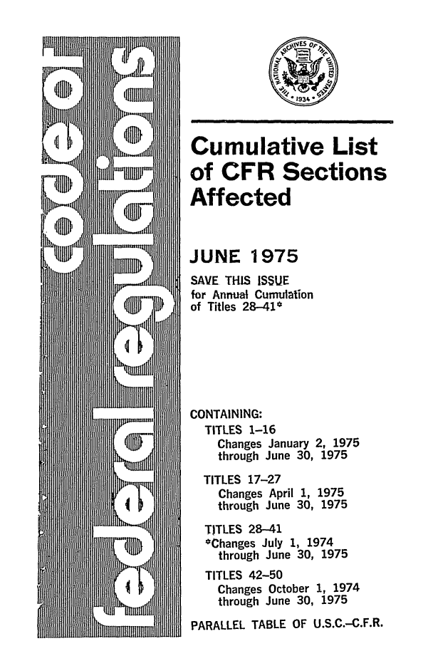 handle is hein.fedreg/asa4006 and id is 1 raw text is: Cumulative List
of CFR Sections
Affected
JUNE 1975
SAVE THIS ISSUE
for Annual Cumulation
of Titles 28-41*
CONTAINING:
TITLES 1-16
Changes January 2, 1975
through June 30, 1975
TITLES 17-27
Changes April 1, 1975
through June 30, 1975
TITLES 28-41
*Changes July 1, 1974
through June 30, 1975
TITLES 42-50
Changes October 1, 1974
through June 30, 1975
PARALLEL TABLE OF U.S.C.-C.F.R.


