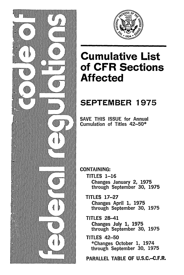 handle is hein.fedreg/asa4009 and id is 1 raw text is: Cumulative List
of CFR Sections
Affected
SEPTEMBER 1975
SAVE THIS ISSUE for Annual
Cumulation of Titles 42-50*
CONTAINING:
TITLES 1-16
Changes January 2, 1975
through September 30, 1975
TITLES 17-27
Changes April 1, 1975
through September 30, 1975
TITLES 28-41
Changes July 1, 1975
through September 30, 1975
TITLES 42-50
*Changes October 1, 1974
through September 30, 1975
PARALLEL TABLE OF U.S.C.-C.F.R.


