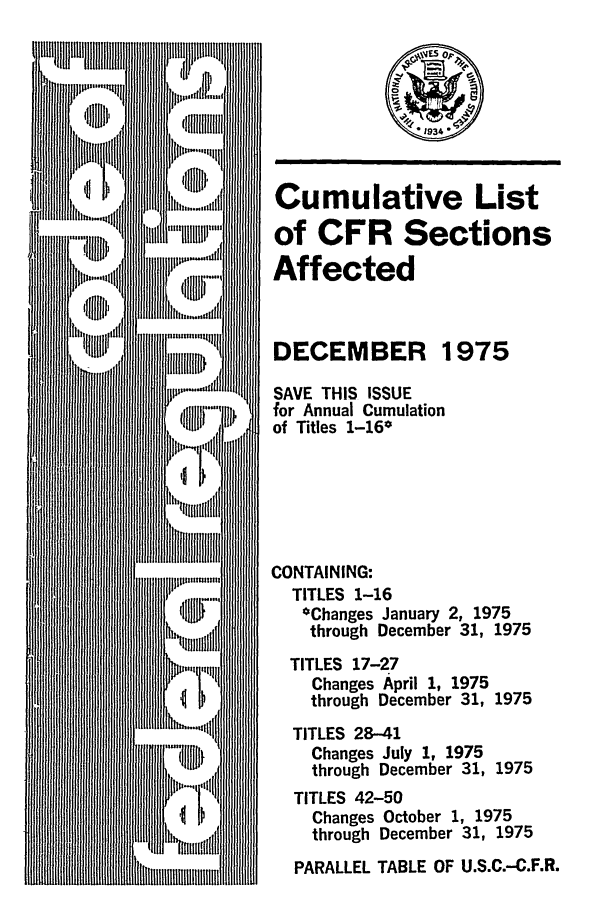 handle is hein.fedreg/asa4012 and id is 1 raw text is: Cumulative List
of CFR Sections
Affected
DECEMBER 1975
SAVE THIS ISSUE
for Annual Cumulation
of Titles 1-16*
CONTAINING:
TITLES 1-16
*Changes January 2, 1975
through December 31, 1975
TITLES 17-27
Changes April 1, 1975
through December 31, 1975
TITLES 28-41
Changes July 1, 1975
through December 31, 1975
TITLES 42-50
Changes October 1, 1975
through December 31, 1975
PARALLEL TABLE OF U.S.C.-C.F.R.


