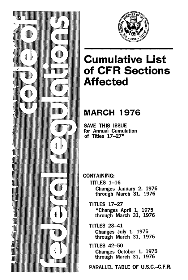 handle is hein.fedreg/asa4103 and id is 1 raw text is: Cumulative List
of CFR Sections
Affected
MARCH 1976
SAVE THIS ISSUE
for Annual Cumulation
of Titles 17-27*
CONTAINING:
TITLES 1-16
Changes January 2, 1976
through March 31, 1976
TITLES 17-27
*Changes April 1, 1975
through March 31, 1976
TITLES 28-41
Changes July 1, 1975
through March 31, 1976
TITLES 42-50
Changes October 1, 1975
through March 31, 1976
PARALLEL TABLE OF U.S.C.-C.F.R.


