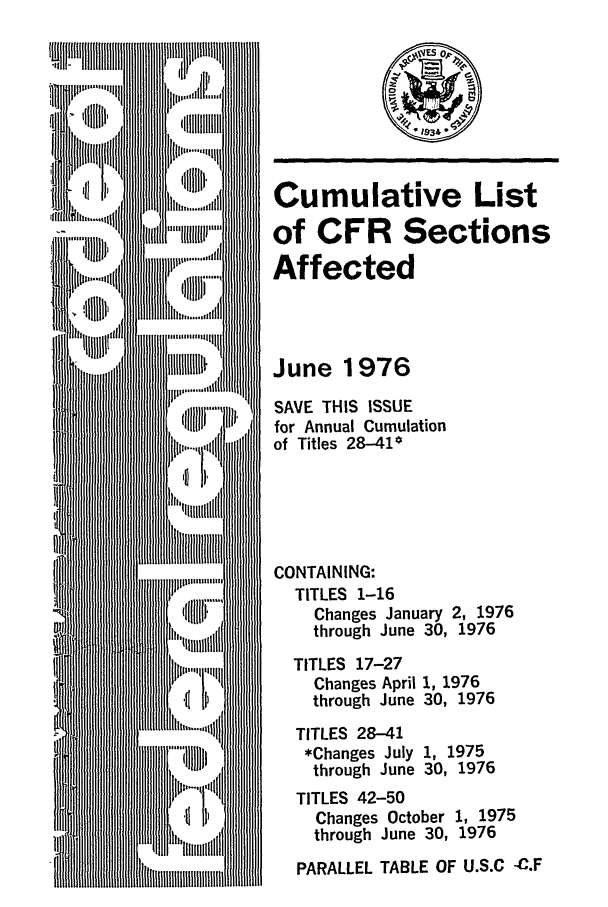 handle is hein.fedreg/asa4106 and id is 1 raw text is: Cumulative List
of CFR Sections
Affected
June 1976
SAVE THIS ISSUE
for Annual Cumulation
of Titles 28-41*
CONTAINING:
TITLES 1-16
Changes January 2, 1976
through June 30, 1976
TITLES 17-27
Changes April 1, 1976
through June 30, 1976
TITLES 28-41
*Changes July 1, 1975
through June 30, 1976
TITLES 42-50
Changes October 1, 1975
through June 30, 1976
PARALLEL TABLE OF U.S.C -C.F


