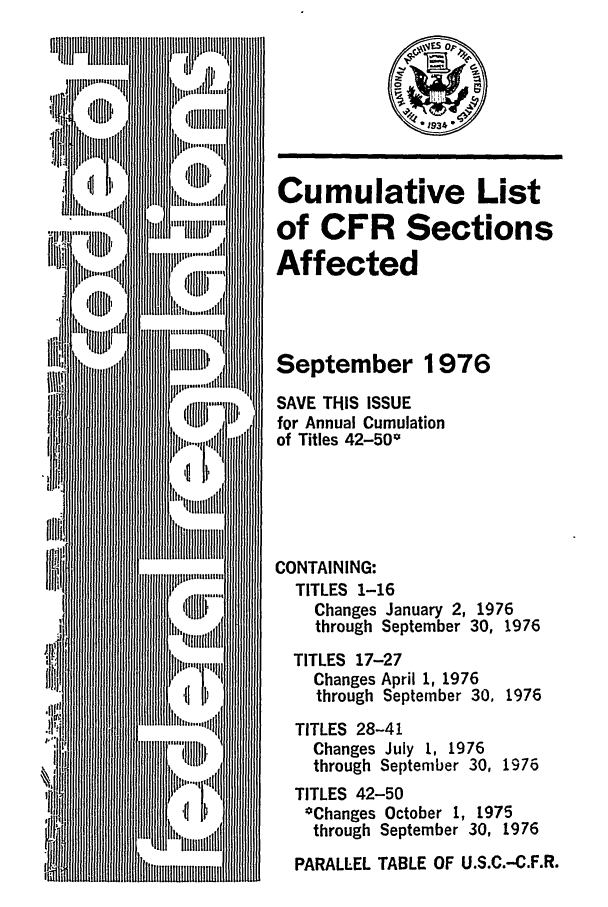 handle is hein.fedreg/asa4109 and id is 1 raw text is: Cumulative List
of CFR Sections
Affected
September 1976
SAVE THIS ISSUE
for Annual Cumulation
of Titles 42-500
CONTAINING:
TITLES 1-16
Changes January 2, 1976
through September 30, 1976
TITLES 17-27
Changes April 1, 1976
through September 30, 1976
TITLES 28-41
Changes July 1, 1976
through September 30, 1976
TITLES 42-50
*Changes October 1, 1975
through September 30, 1976
PARALLEL TABLE OF U.S.C.-C.F.R.


