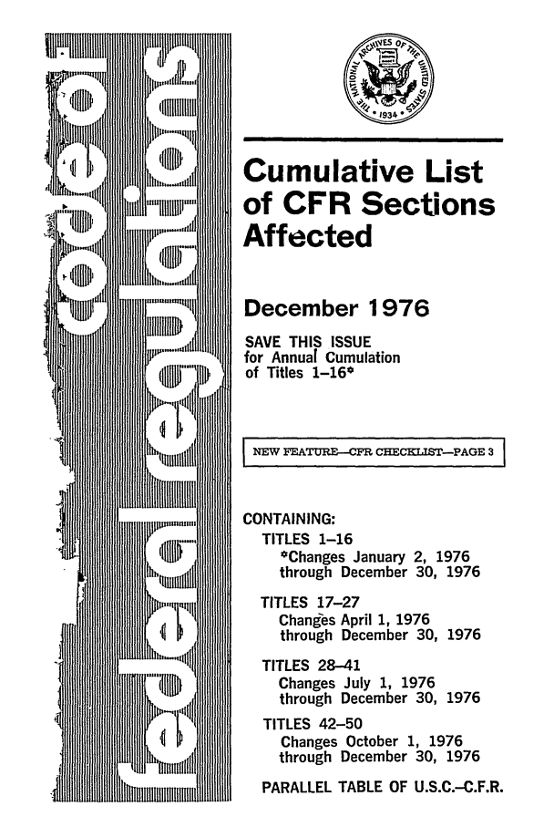 handle is hein.fedreg/asa4112 and id is 1 raw text is: Cumulative List
of CFR Sections
Affected
December 1976
SAVE THIS ISSUE
for Annual Cumulation
of Titles 1-16*
NEW FEATURE--CFR CHE IST-PAGE 3
CONTAINING:
TITLES 1-16
*Changes January 2, 1976
through December 30, 1976
TITLES 17-27
Changes April 1, 1976
through December 30, 1976
TITLES 28-41
Changes July 1, 1976
through December 30, 1976
TITLES 42-50
Changes October 1, 1976
through December 30, 1976
PARALLEL TABLE OF U.S.C.-C.F.R.


