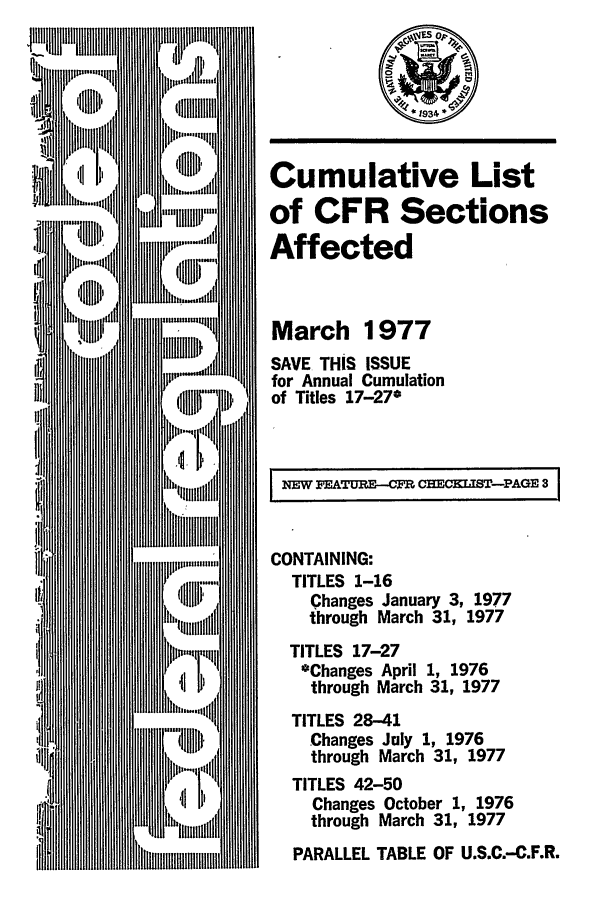 handle is hein.fedreg/asa4203 and id is 1 raw text is: Cumulative List
of CFR Sections
Affected
March 1977
SAVE THIS ISSUE
for Annual Cumulation
of Titles 17-27*
NMW PXTURE-CFR CEKIST-PAGE 3
CONTAINING:
TITLES 1-16
Changes January 3, 1977
through March 31, 1977
TITLES 17-27
*Changes April 1, 1976
through March 31, 1977
TITLES 28-41
Changes July 1, 1976
through March 31, 1977
TITLES 42-50
Changes October 1, 1976
through March 31, 1977
PARALLEL TABLE OF U.S.C.-C.F.R.


