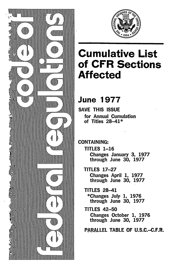 handle is hein.fedreg/asa4206 and id is 1 raw text is: Cumulative List
of CFR Sections
Affected
June 1977
SAVE THIS ISSUE
for Annual Cumulation
of Titles 28-41*
CONTAINING:
TITLES 1-16
Changes January 3, 1977
through June 30, 1977
TITLES 17-27
Changes April 1, 1977
through June 30, 1977
TITLES 28-41
*Changes July- 1, 1976
through June 30, 1977
TITLES 42-50
Changes October 1, 1976
through June 30, 1977
PARALLEL TABLE OF U.S.C.-C.F.R.


