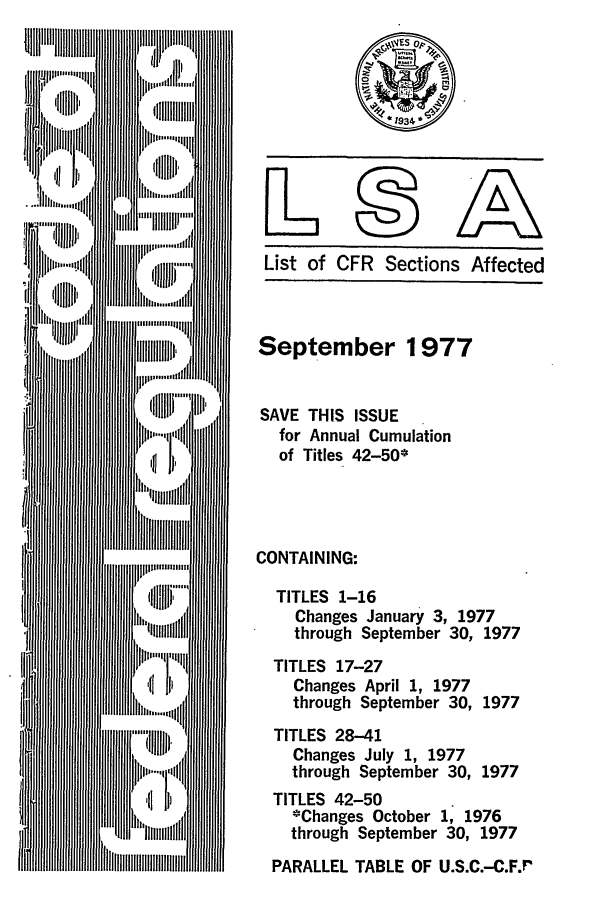 handle is hein.fedreg/asa4209 and id is 1 raw text is: List of CFR Sections Affected
September 1977
SAVE THIS ISSUE
for Annual Cumulation
of Titles 42-50*
CONTAINING:
TITLES 1-16
Changes January 3, 1977
through September 30, 1977
TITLES 17-27
Changes April 1, 1977
through September 30, 1977
TITLES 28-41
Changes July 1, 1977
through September 30, 1977
TITLES 42-50
*Changes October 1, 1976
through September 30, 1977
PARALLEL TABLE OF U.S.C.-C.F.r


