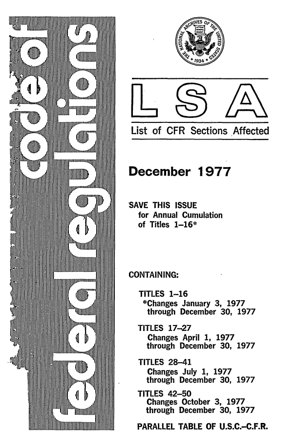 handle is hein.fedreg/asa4212 and id is 1 raw text is: List of CFR Sections Affected

December 1977
SAVE THIS ISSUE
for Annual Cumulation
of Titles 1-16*
CONTAINING:
TITLES 1-16
*Changes January 3, 1977
through December 30, 1977
TITLES 17-27
Changes April 1, 1977
through December 30, 1977
TITLES 28-41
Changes July 1, 1977
through December 30, 1977
TITLES 42-50
Changes October 3, 1977
through December 30, 1977
PARALLEL TABLE OF U.S.C.-C.F.R.


