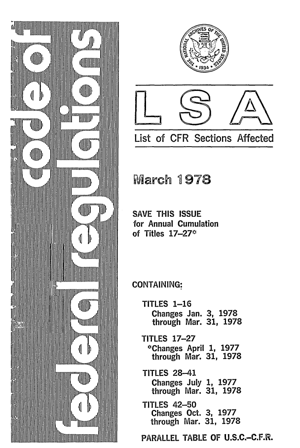 handle is hein.fedreg/asa4303 and id is 1 raw text is: List of CFR Sections Affected

March 1 978
SAVE THIS ISSUE
for Annual Cumulation
of Titles 17-27*
CONTAINING:
TITLES 1-16
Changes Jan. 3, 1978
through Mar. 31, 1978
TITLES 17-27
*Changes April 1, 1977
through Mar. 31, 1978
TITLES 28-41
Changes July 1, 1977
through Mar. 31, 1978
TITLES 42-50
Changes Oct. 3, 1977
through Mar. 31, 1978
PARALLEL TABLE OF U.S.C.-C.F.R.


