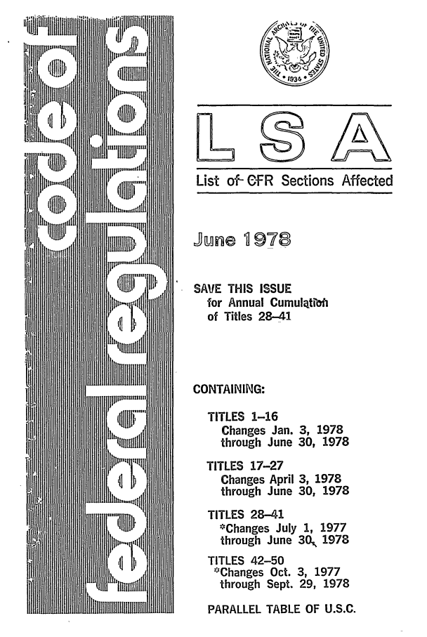 handle is hein.fedreg/asa4306 and id is 1 raw text is: List of- Of R Sections Affected

June 978
SAVE THIS ISSUE
for Annual Cumulatiboi
of Titles 28-41
CONTAINING:
TITLES 1-16
Changes Jan. 3, 1978
through June 30, 1978
TITLES 17-27
Changes April 3, 1978
through June 30, 1978
TITLES 28-41
-Changes July 1, 1977
through June 30, 1978
TITLES 42-50
*Changes Oct. 3, 1977
through Sept. 29, 1978
PARALLEL TABLE OF U.S.C.


