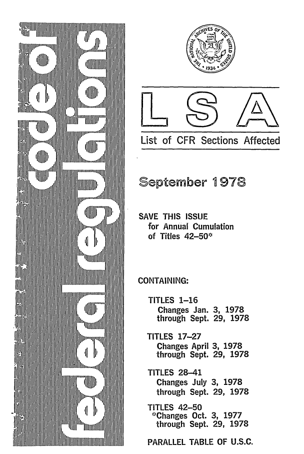 handle is hein.fedreg/asa4309 and id is 1 raw text is: List of CFR Sections Affected

September 1978
SAVE THIS ISSUE
for Annual Cumulation
of Titles 42-50
CONTAINING:
TITLES 1-16
Changes Jan. 3, 1978
through Sept. 29, 1978
TITLES 17-27
Changes April 3, 1978
through Sept. 29, 1978
TITLES 28-41
Changes July 3, 1978
through Sept. 29, 1978
TITLES 42-50
*Changes Oct. 3, 1977
through Sept. 29, 1978
PARALLEL TABLE OF U.S.C.


