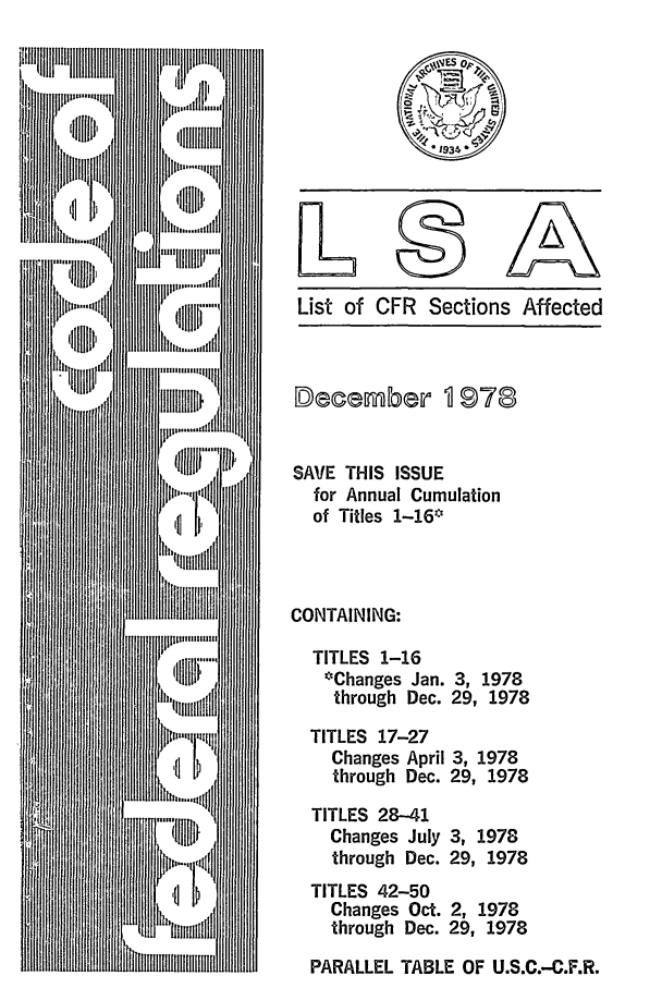 handle is hein.fedreg/asa4312 and id is 1 raw text is: List of CFR Sections Affected

SAVE THIS ISSUE
for Annual Cumulation
of Titles 1-16*
CONTAINING:
TITLES 1-16
*Changes Jan. 3, 1978
through Dec. 29, 1978
TITLES 17-27
Changes April 3, 1978
through Dec. 29, 1978
TITLES 28-41
Changes July 3, 1978
through Dec. 29, 1978
TITLES 42-50
Changes Oct. 2, 1978
through Dec. 29, 1978
PARALLEL TABLE OF U.S.C.-C.F.R.


