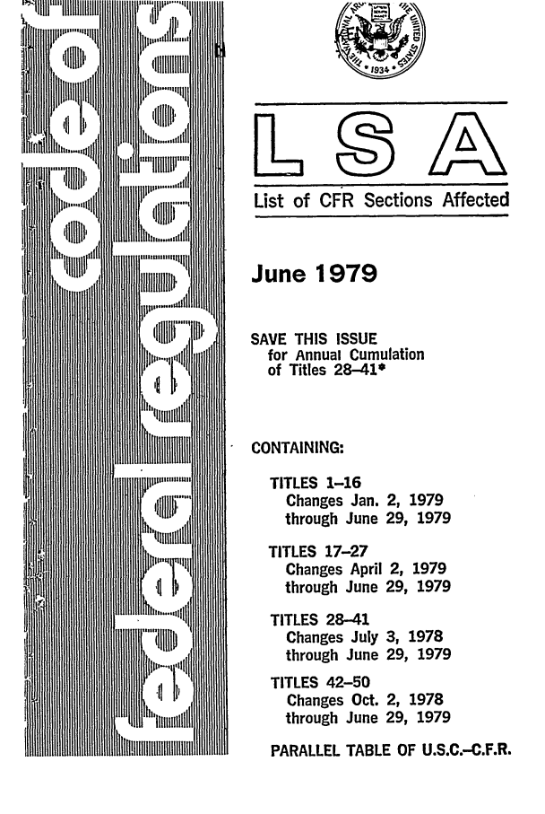 handle is hein.fedreg/asa4406 and id is 1 raw text is: List of CFR Sections Affected

June 1979
SAVE THIS ISSUE
for Annual Cumulation
of Titles 28-41w
CONTAINING:
TITLES 1-16
Changes Jan. 2, 1979
through June 29, 1979
TITLES 17-27
Changes April 2, 1979
through June 29, 1979
TITLES 28-41
Changes July 3, 1978
through June 29, 1979
TITLES 42-50
Changes Oct. 2, 1978
through June 29, 1979
PARALLEL TABLE OF U.S.C.-C.F.R.


