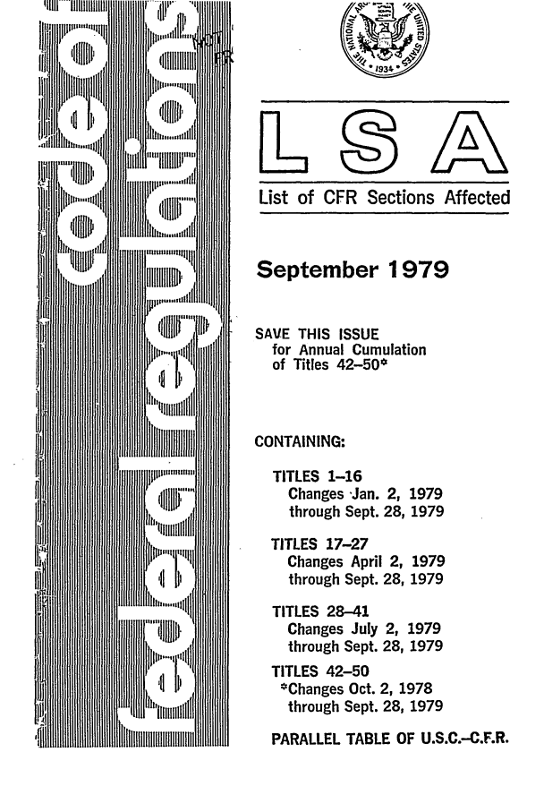 handle is hein.fedreg/asa4409 and id is 1 raw text is: List of CFR Sections Affected

September 1979
SAVE THIS ISSUE
for Annual Cumulation
of Titles 42-50*
CONTAINING:
TITLES 1-16
Changes -Jan. 2, 1979
through Sept. 28, 1979
TITLES 17-27
Changes April 2, 1979
through Sept. 28, 1979
TITLES 28-41
Changes July 2, 1979
through Sept. 28, 1979
TITLES 42-50
*Changes Oct. 2, 1978
through Sept. 28, 1979
PARALLEL TABLE OF U.S.C.-C.F.R.


