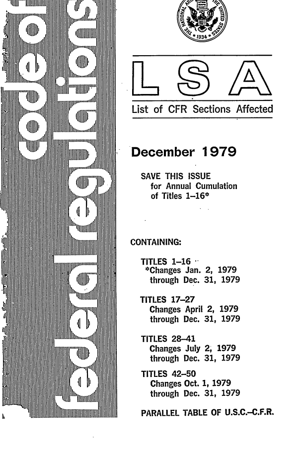 handle is hein.fedreg/asa4412 and id is 1 raw text is: List of CFR Sections Affected

December 1979
SAVE THIS ISSUE
for Annual Cumulation
of Titles 1-16*
CONTAINING:
TITLES 1-16
*Changes Jan. 2, 1979
through Dec. 31, 1979

TITLES 17-27
Changes April 2,
through Dec. 31,

1979
1979

TITLES 28-41
Changes July
through Dec.

2, 1979
31, 1979

TITLES 42-50
Changes Oct. 1, 1979
through Dec. 31, 1979

PARALLEL TABLE OF U.S.C.-C.F.R.


