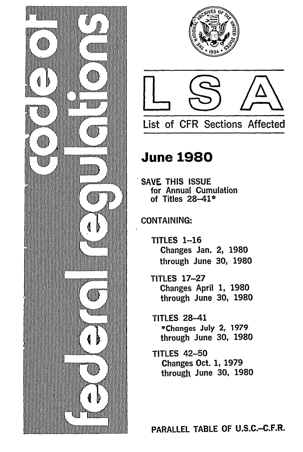 handle is hein.fedreg/asa4506 and id is 1 raw text is: List of CFR Sections Affected

June 1980
SAVE THIS ISSUE
for Annual Cumulation
of Titles 28-41*
CONTAINING:
TITLES 1-16
Changes Jan. 2, 1980
through June 30, 1980
TITLES 17-27
Changes April 1, 1980
through June 30, 1980
TITLES 28-41
*Changes July 2, 1979
through June 30, 1980
TITLES 42-50
Changes Oct. 1, 1979
through June 30, 1980

PARALLEL TABLE OF U.S.C.-C.F.R.


