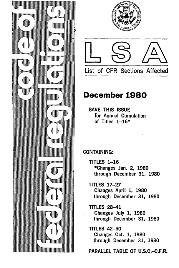 handle is hein.fedreg/asa4512 and id is 1 raw text is: List of CFR Sections Affected

December 1980
SAVE THIS ISSUE
for Annual Cumulation
of Titles 1-16*
CONTAINING:
TITLES 1-16
*Changes Jan. 2, 1980
through December 31, 1980

TITLES 17-27
Changes April 1, 1980
through December 31,
TITLES 28-41
Changes July 1, 1980
through December 31,

1980
1980

TITLES 42-50
Changes Oct. 1, 1980
through December 31, 1980
PARALLEL TABLE OF U.S.C.-C.F.R.


