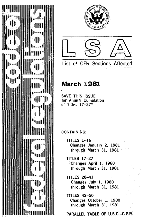 handle is hein.fedreg/asa4603 and id is 1 raw text is: List of CFR Sections Affected

March 1981
SAVE THIS ISSUE
for Annual Cumulation
of Title- 17-27 '
CONTAINING:
TITLES 1-16
Changes January 2, 1981
through March 31, 1981
TITLES 17-27
--Changes April 1, 1980
through March 31, 1981
TITLES 28-41
Changes July 1, 1980
through March 31, 1981
TITLES 42-50
Changes October 1, 1980
through March 31, 1981
PARALLEL TABLE OF U.S.C.-C.F.R.


