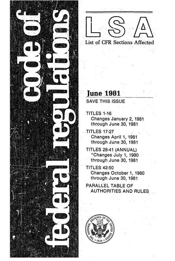 handle is hein.fedreg/asa4606 and id is 1 raw text is: List of CFR Sections Affected
June 1981
SAVE THIS ISSUE
TITLES 1-16
Changes January 2, 1981
through June 30, 1981
TITLES 17-27
Changes April 1, 1981
through June 30, 1981
TITLES 28-41 (ANNUAL)
*Changes July 1, 1980
through June 30, 1981
TITLES 42-50
Changes October 1, 1980
through June 30, 1981
PARALLEL TABLE OF
AUTHORITIES AND RULES


