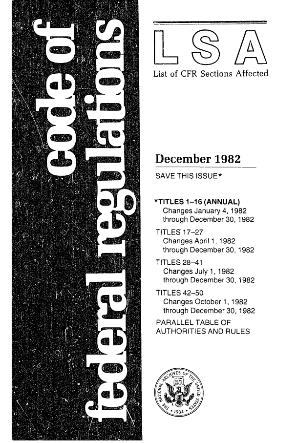 handle is hein.fedreg/asa4712 and id is 1 raw text is: List of

CFR Sections Affected

December 1982
SAVE THIS ISSUE*
*TITLES 1-16 (ANNUAL)
Changes January 4, 1982
through December 30, 1982
TITLES' 17-27
Changes April 1, 1982
through December 30, 1982
TITLES 28-41
Changes July 1,1982
through December 30, 1982
TITLES 42-50
Changes October 1, 1982
through December 30, 1982
PARALLEL TABLE OF
AUTHORITIES AND RULES


