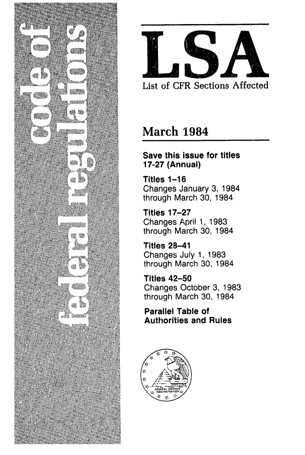 handle is hein.fedreg/asa4903 and id is 1 raw text is: LSA
List of CFR Sections Affected
March 1984
Save this issue for titles
17-27 (Annual)
Titles 1-16
Changes January 3, 1984
through March 30, 1984
Titles 17-27
Changes April 1, 1983
through March 30, 1984
Titles 28-41
Changes July 1, 1983
through March 30, 1984
Titles 42-50
Changes October 3, 1983
through March 30, 1984
Parallel Table of
Authorities and Rules



