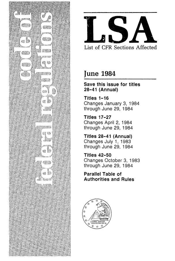 handle is hein.fedreg/asa4906 and id is 1 raw text is: LSAI
List of CFR Sections Affected
June 1984
Save this issue for titles
28-41 (Annual)
Titles 1-16
Changes January 3, 1984
through June 29, 1984
Titles 17-27
Changes April 2, 1984
through June 29, 1984
Titles 28-41 (Annual)
Changes July 1, 1983
through June 29, 1984
Titles 42-50
Changes October 3, 1983
through June 29, 1984
Parallel Table of
Authorities and Rules


