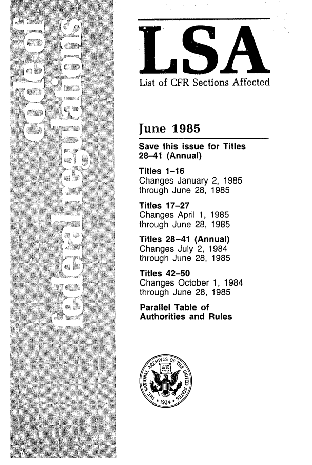 handle is hein.fedreg/asa5006 and id is 1 raw text is: LSA
List of CFR Sections Affected
June 1985
Save this issue for Titles
28-41 (Annual)
Titles 1-16
Changes January 2, 1985
through June 28, 1985
Titles 17-27
Changes April 1, 1985
through June 28, 1985
Titles 28-41 (Annual)
Changes July 2, 1984
through June 28, 1985
Titles 42-50
Changes October 1, 1984
through June 28, 1985
Parallel Table of
Authorities and Rules


