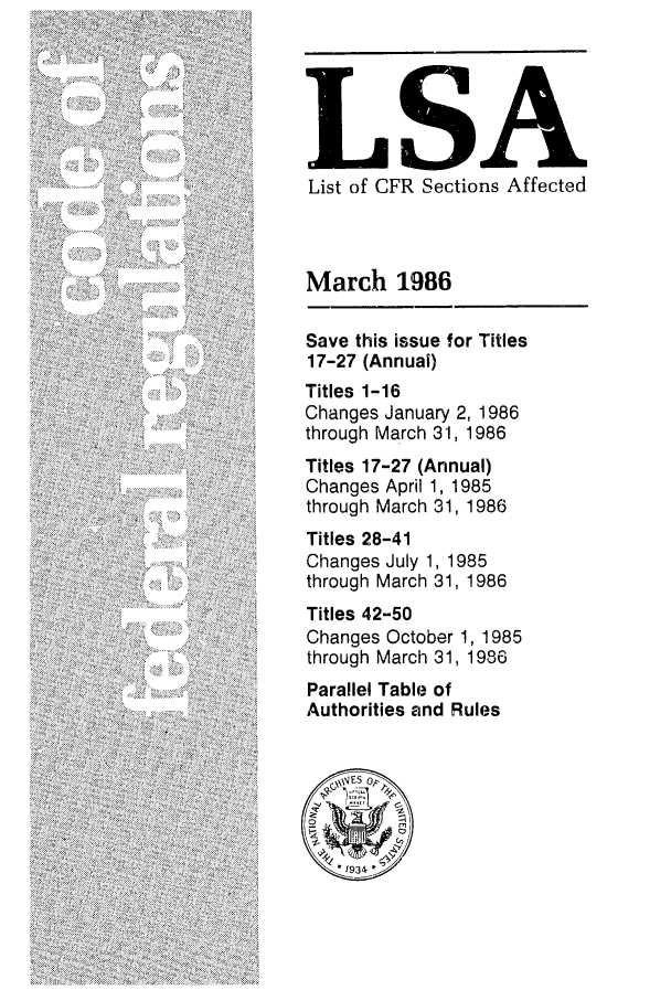 handle is hein.fedreg/asa5103 and id is 1 raw text is: / -. 'A-'i
. . . . i il

Save this issue for Titles
17-27 (Annual)
Titles 1-16
Changes January 2, 1986
through March 31, 1986
Titles 17-27 (Annual)
Changes April 1, 1985
through March 31, 1986
Titles 28-41
Changes July 1, 1985
through March 31, 1986
Titles 42-50
Changes October 1, 1985
through March 31, 1986
Parallel Table of
Authorities and Rules

LSA
List of CFR Sections Affected
March 1986


