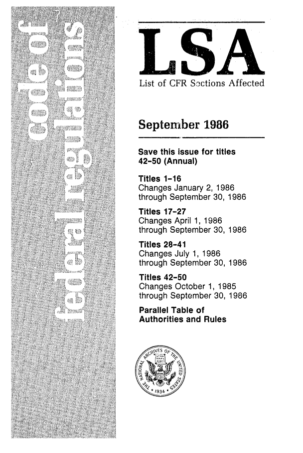 handle is hein.fedreg/asa5109 and id is 1 raw text is: LSA
List of CFR Soctions Affected
September 1986
Save this issue for titles
42-50 (Annual)
Titles 1-16
Changes January 2, 1986
through September 30, 1986
Titles 17-27
Changes April 1, 1986
through September 30, 1986
Titles 28-41
Changes July 1, 1986
through September 30, 1986
Titles 42-50
Changes October 1, 1985
through September 30, 1986
Parallel Table of
Authorities and Rules


