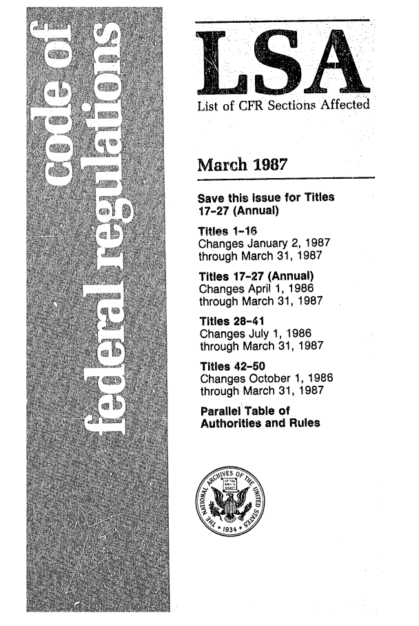 handle is hein.fedreg/asa5203 and id is 1 raw text is: LM SA
List of CFR Sections Affected

March 1987
Save this issue for Titles
17-27 (Annual)
Titles 1-16
Changes January 2, 1987
through March 31, 1987
Titles 17-27 (Annual)
Changes April 1, 1986
through March 31, 1987
Titles 28-41
Changes July 1, 1986
through March 31, 1987
Titles 42-50
Changes October 1, 1986
through March 31, 1987
Parallel Table of
Authorities and Rules



