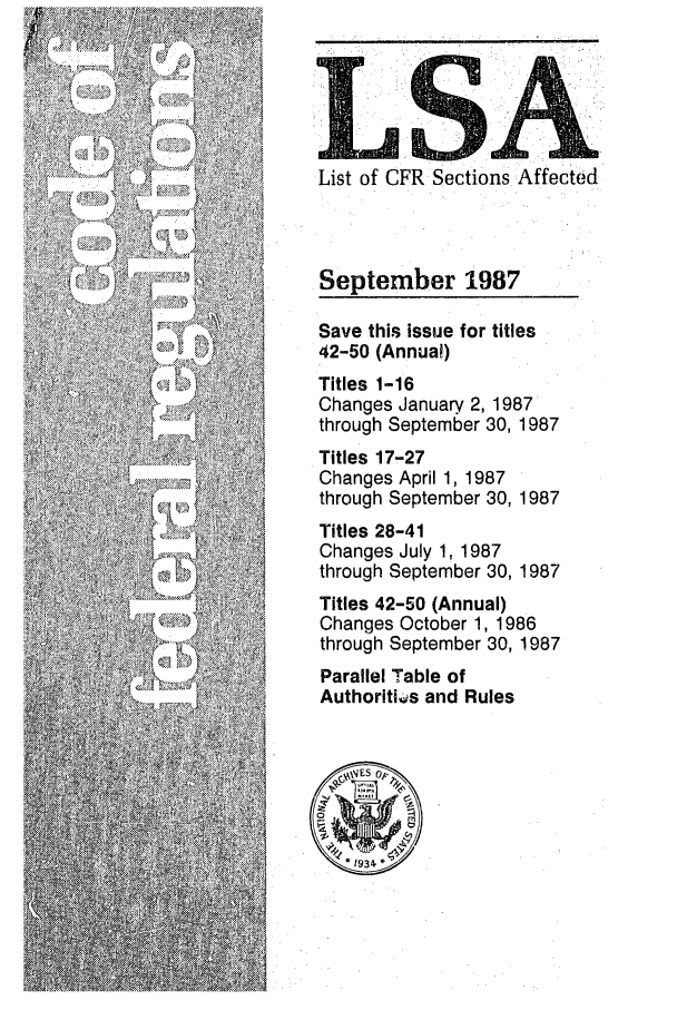 handle is hein.fedreg/asa5209 and id is 1 raw text is: LS'
List of CFR Sections Affected
September 1987
Save this issue for titles
42-50 (Annual)
Titles 1-16
Changes January 2, 1987
through September 30, 1987
Titles 17-27
Changes April 1, 1987
through September 30, 1987
Titles 28-41
Changes July 1, 1987
through September 30, 1987
Titles 42-50 (Annual)
Changes October 1, 1986
through September 30, 1987
Parallel Table of
Authoritiks and Rules
1934


