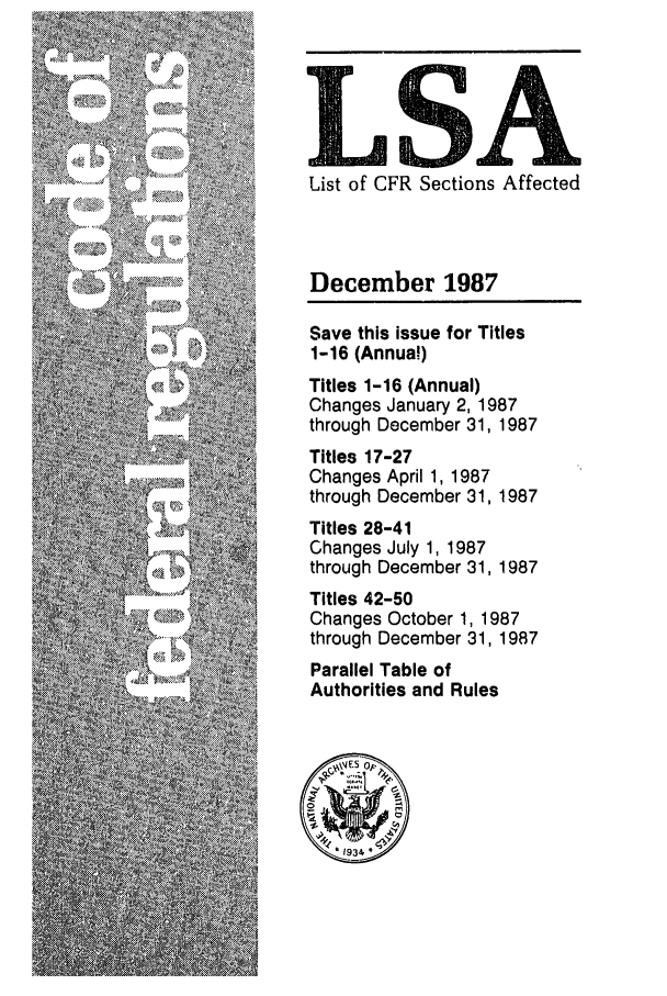 handle is hein.fedreg/asa5212 and id is 1 raw text is: List of CFR Sections Affected
December 1987
Save this issue for Titles
1-16 (Annual)
Titles 1-16 (Annual)
Changes January 2, 1987
through December 31, 1987
Titles 17-27
Changes April 1, 1987
through December 31, 1987
Titles 28-41
Changes July 1, 1987
through December 31, 1987
Titles 42-50
Changes October 1, 1987
through December 31, 1987
Parallel Table of
Authorities and Rules


