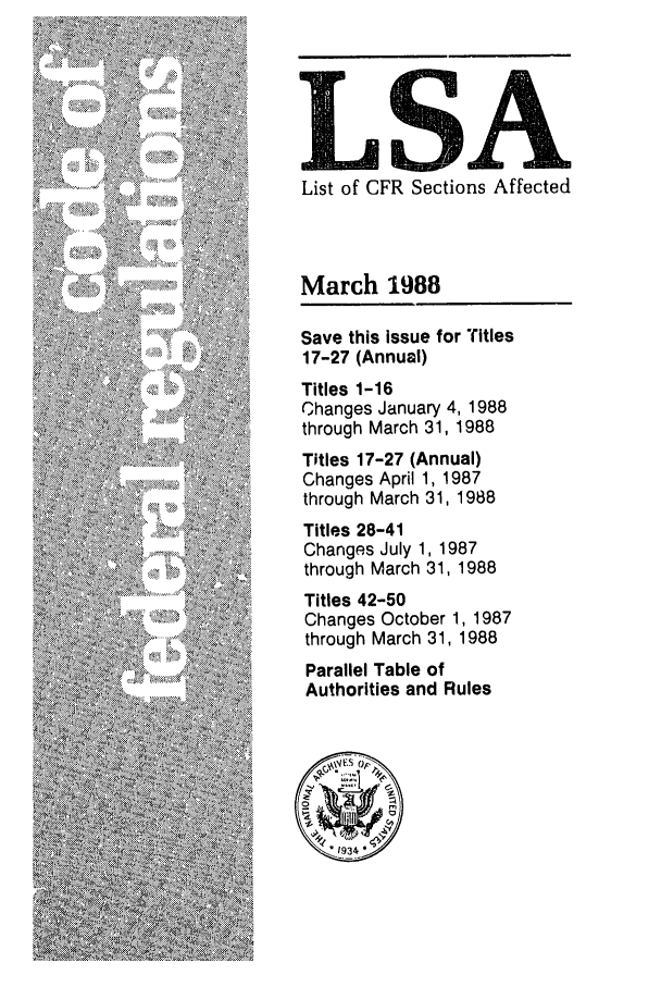 handle is hein.fedreg/asa5303 and id is 1 raw text is: LSA
List of CFR Sections Affected

March 1988
Save this issue for Titles
17-27 (Annual)
Titles 1-16
Changes January 4, 1988
through March 31, 1988
Titles 17-27 (Annual)
Changes April 1, 1987
through March 31, 1988
Titles 28-41
Changes July 1, 1987
through March 31, 1988
Titles 42-50
Changes October 1, 1987
through March 31, 1988
Parallel Table of
Authorities and Rules


