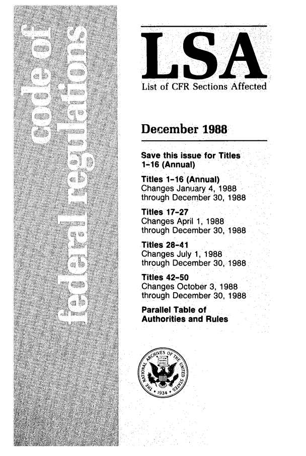 handle is hein.fedreg/asa5312 and id is 1 raw text is: List of CFR Sections Affected

December 1988
Save this issue for Titles
1-16 (Annual)
Titles 1-16 (Annual)
Changes January 4, 1988
through December 30, 1988
Titles 17-27
Changes April 1, 1988
through December 30, 1988
Titles 28-41
Changes July 1, 1988
through December 30, 1988
Titles 42-50
Changes October 3, 1988
through December 30, 1988
Parallel Table of
Authorities and Rules


