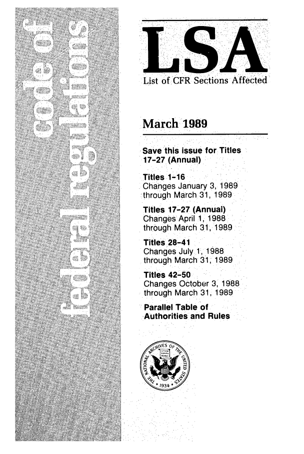 handle is hein.fedreg/asa5403 and id is 1 raw text is: .List of CFR Sections Affected

March 1989
Save this issue for Titles
17-27 (Annual)
Titles 1-16
Changes January 3, 1989
,through March 31, 1989
Titles 17-27 (Annual)
Changes April 1, 1988
through March 31, 1989
Titles 28-41
Changes July 1,1988
through March 31, 1989
Titles 42-50
Changes October 3, 1988
through March 31, 1989
Parallel Table of
Authorities and Rules


