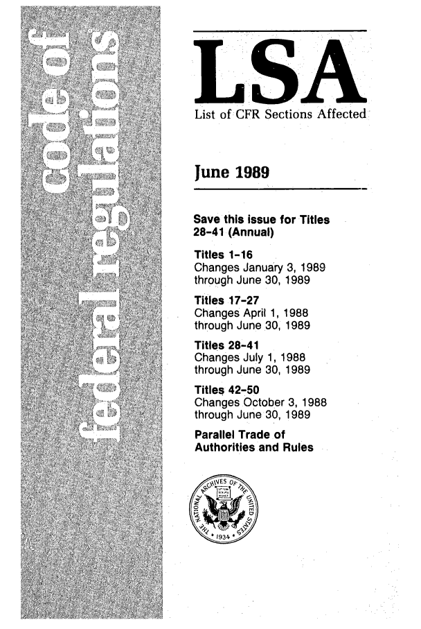 handle is hein.fedreg/asa5406 and id is 1 raw text is: L'SA
List of CFR Sections Affected
June 1989
Save this issue for Titles
28-41 (Annual)
Titles 1-16
Changes January 3, 1989
through June 30, 1989
Titles 17-27
Changes April 1, 1988
through June 30, 1989
Titles 28-41
Changes July 1, 1988
through June 30, 1989
Titles 42-50
Changes October 3, 1988
through June 30, 1989
Parallel Trade of
Authorities and Rules


